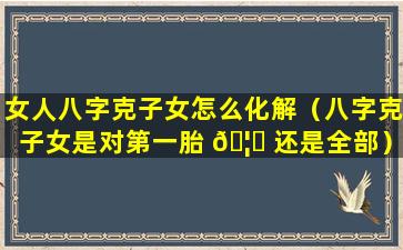 女人八字克子女怎么化解（八字克子女是对第一胎 🦁 还是全部）